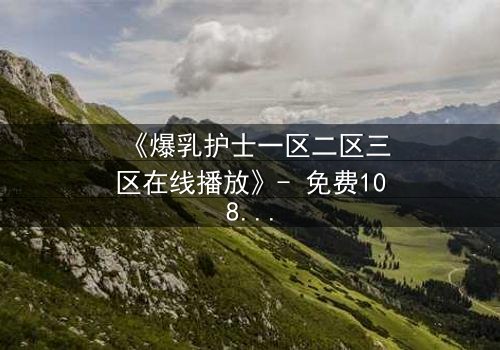 《爆乳护士一区二区三区在线播放》- 免费1080P超清 - 完整无删第3集