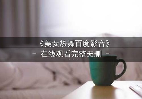 《美女热舞百度影音》- 在线观看完整无删 - 揭开隐藏的致命诱惑