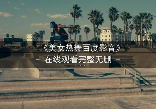 《美女热舞百度影音》- 在线观看完整无删 - 揭开禁忌之舞背后的秘密