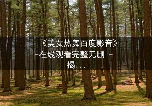 《美女热舞百度影音》-在线观看完整无删 - 揭秘背后隐藏的致命诱惑