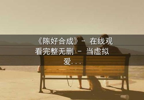 《陈好合成》- 在线观看完整无删 - 当虚拟爱人觉醒,现实崩塌!