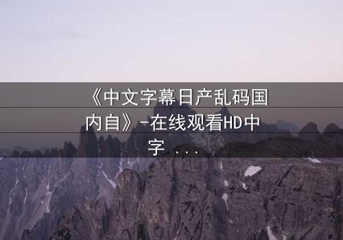 《中文字幕日产乱码国内自》-在线观看HD中字 - 完整无删第5集